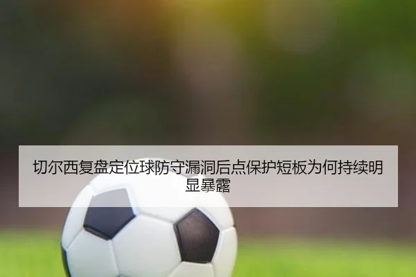 切尔西复盘定位球防守漏洞后点保护短板为何持续明显暴露