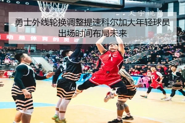 勇士外线轮换调整提速科尔加大年轻球员出场时间布局未来