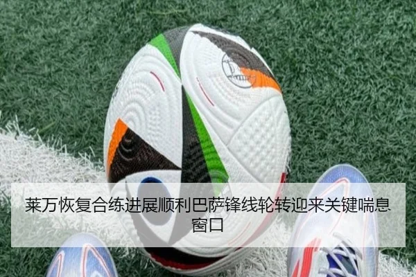 莱万恢复合练进展顺利巴萨锋线轮转迎来关键喘息窗口